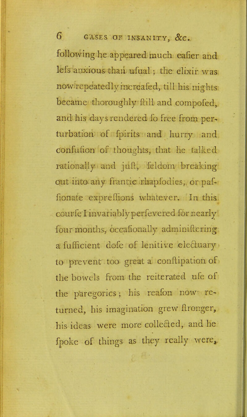 following he appeared much ealier and lefs anxious thaii ufual; the elixir was now repeatedly increafed, till his nights became thoroughly hill and compofed, and his days rendered fo free from per- turbation of fpirits and hurry and confufion of thoughts, that he talked rationally and juft, feldom breaking out into any frantic rkaplodies, or paf- fionate expreftions whatever. In this courfe l invariably perfevered for nearly four months, occaftonally adminiftering a fufticient dofe of lenitive elefluary to prevent too great a conftipation of the bowels from the reiterated ufe of the paregorics; his reafon now re- turned, his imagination grew ftronger, his ideas were more collected, and he fpoke of things as they really were*