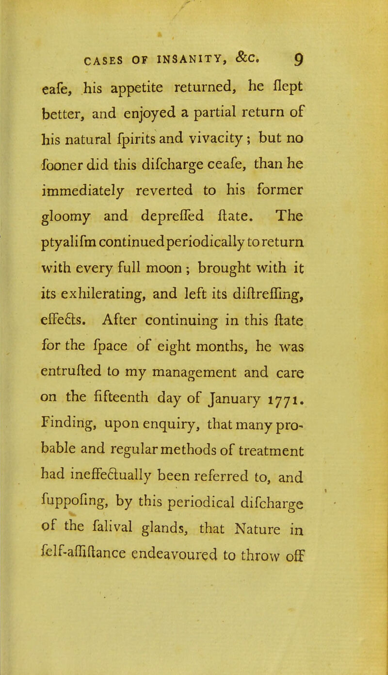 eafe, his appetite returned, he flept better, and enjoyed a partial return of his natural fpirits and vivacity; but no fooner did this difcharge ceafe, than he immediately reverted to his former gloomy and depreffed hate. The ptyalifm continuedperiodically to return with every full moon ; brought with it its exhilerating, and left its diftrefling, effeCts. After continuing in this Hate for the fpace of eight months, he was entrufted to my management and care on the fifteenth day of January 1771. Finding, upon enquiry, that many pro- bable and regular methods of treatment had ineffectually been referred to, and fuppofing, by this periodical difcharge of the falival glands, that Nature in felf-affiltance endeavoured to throw off