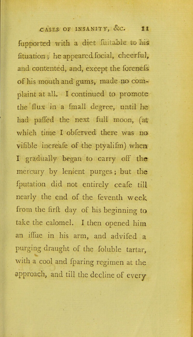 fupported with a diet fu it able to his fituation ; he appeared focial, cheerful, and contented, and, except the forenefs of his mouth and gums, made no com- plaint at all, I continued to promote the flux in a fmall degree, until he had palfed the next full moon, (at which time I obferved there was no vilible increafe of the ptyalifm) when I gradually began to carry off the mercury by lenient purges ; but the fputation did not entirely ceafe till nearly the end of the feventh week, from the firfl day of his beginning to take the calomel. I then opened him an ilfue in his arm, and advifed a purging draught of the foluble tartar, with a cool and fparing regimen at the approach, and till the decline of every
