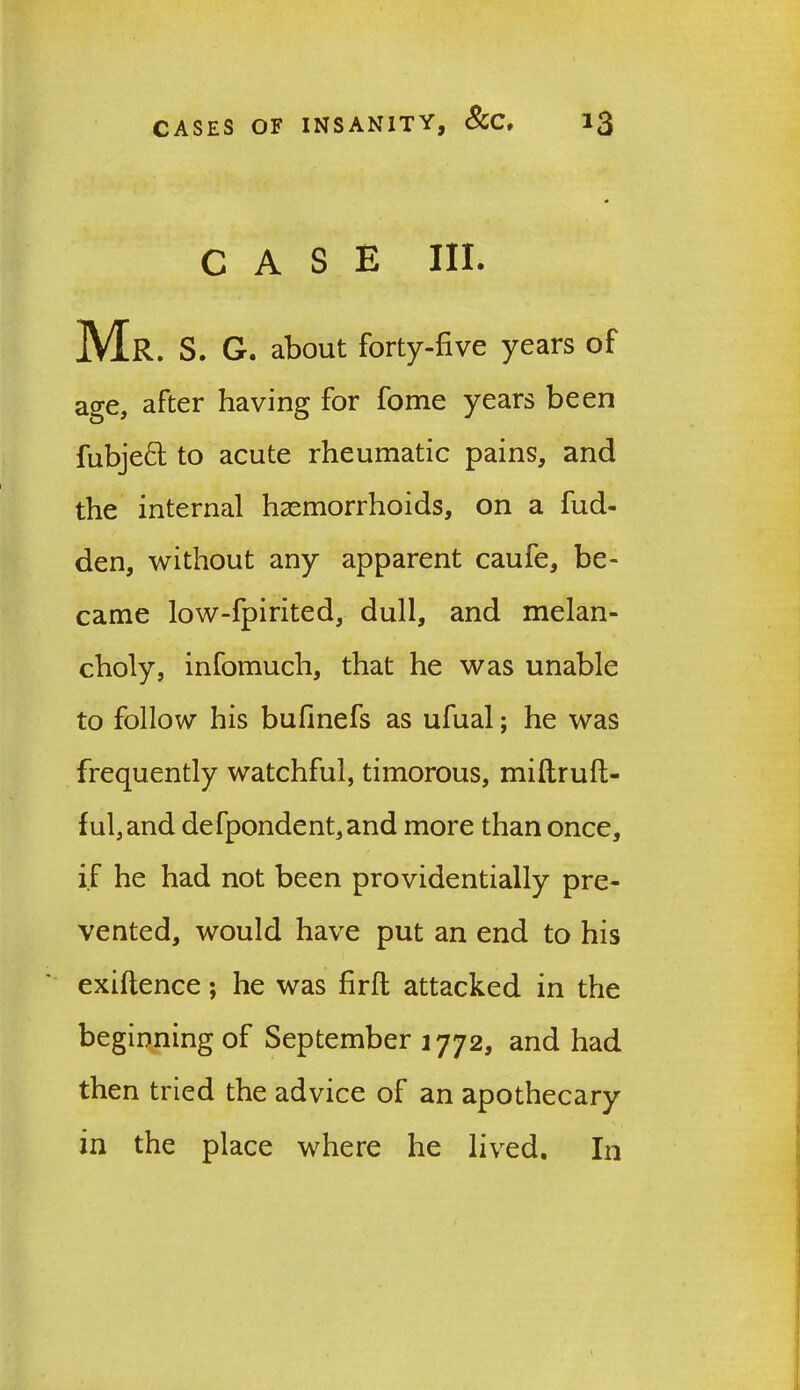 CASE III. Mr. s. g. about forty-five years of age, after having for fome years been fubjeft to acute rheumatic pains, and the internal haemorrhoids, on a hid- den, without any apparent caufe, be- came low-fpirited, dull, and melan- choly, infomuch, that he was unable to follow his bufinefs as ufual; he was frequently watchful, timorous, miflruft- ful,and defpondent,and more than once, if he had not been providentially pre- vented, would have put an end to his exiftence; he was flrft attacked in the beginning of September 1772, and had then tried the advice of an apothecary in the place where he lived. In
