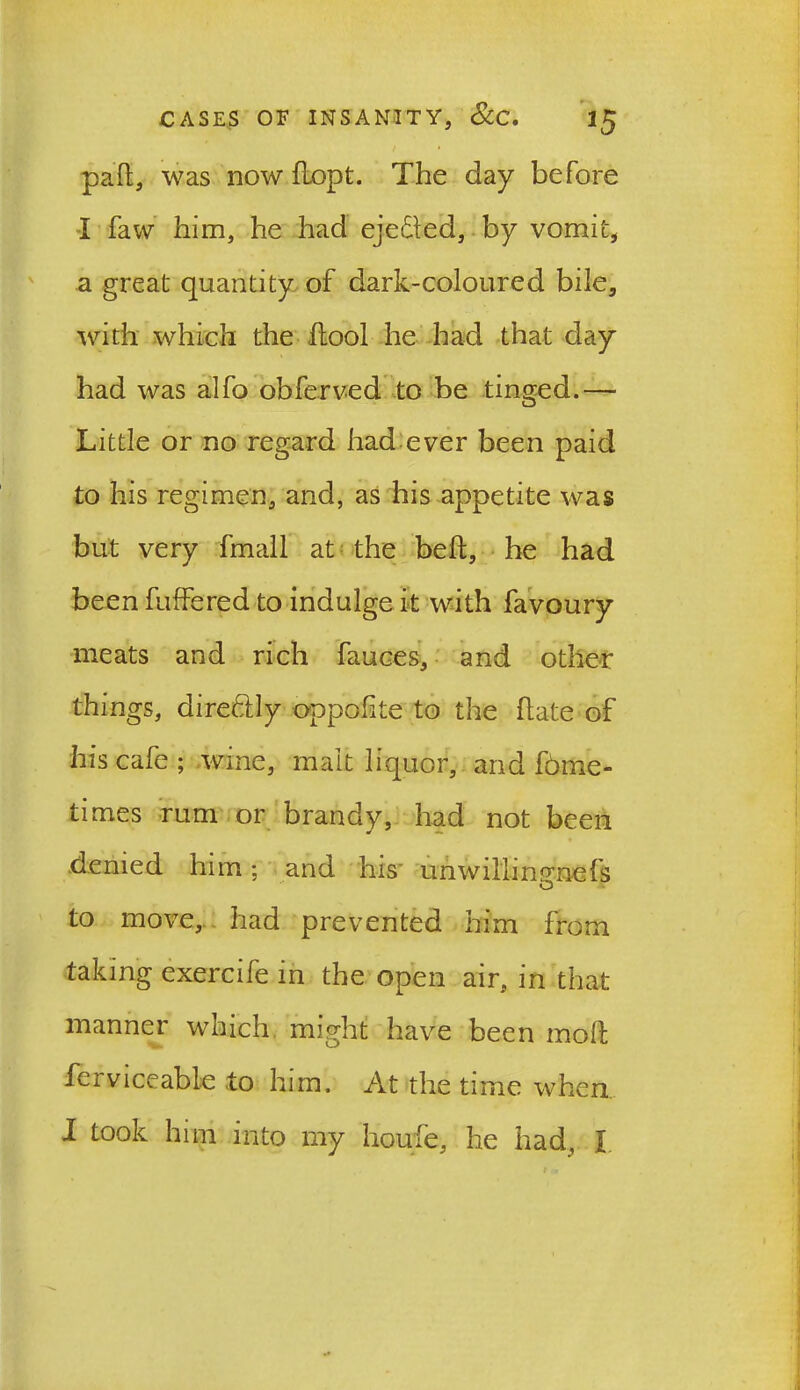 pail, was nowilopt. The day before I faw him, he had eje&ed, by vomit, a great quantity of dark-coloured bile, with which the ilool he had that day had was alfo obferved to be tinged.— Little or no regard had ever been paid to his regimen, and, as his appetite was but very fmall at the bell, he had been fuffered to indulge it with favoury meats and rich fauces, and other things, dire&ly oppolite to the hate of has cafe; wine, malt liquor, and f6me- times rum or brandy, had not been denied him; and his- unwillinp’nefs O to move, had prevented him from taking exercife in the open air, in that manner which might have been moll fen viceable to him. At the time when I took him into my houfe, he had, X