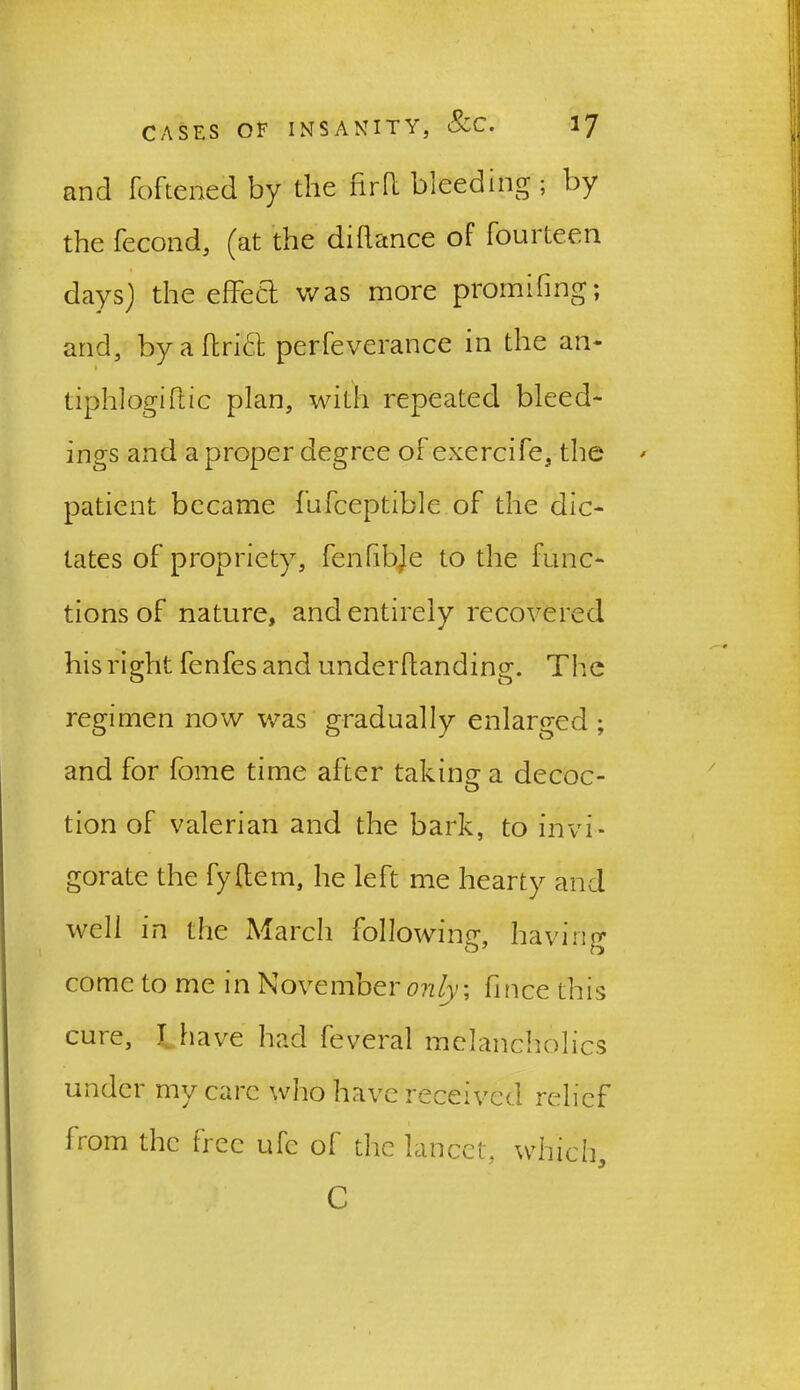and foftened by the firII bleeding ; by the fecond, (at the dihance of fourteen days) the effect was more promifing; and, byaftrict perfeverance in the an* tiphlogiftic plan, with repeated bleed- ings and a proper degree of exercife, the patient became fufceptible of the dic- tates of propriety, fenfihje to the func- tions of nature, and entirely recovered his right fenfes and underftanding. The regimen now was gradually enlarged ; and for fome time after taking a decoc- tion of valerian and the bark, to invi- gorate the fyftem, he left me hearty and well in the March following, having come to me in November only\ fince this cure, I have had feveral melancholics under my care who have received relief from the free ufc of the lancet, which, C