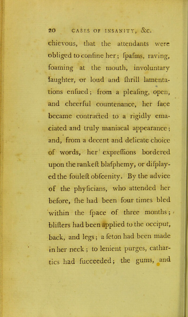 chievous, that the attendants were obliged to confine her; fpafrns, raving, foaming at the mouth, involuntary laughter, or loud and flirill lamenta- tions enfued; from a pleating, open, and cheerful countenance, her face became contracted to a rigidly ema- ciated and truly maniacal appearance; and, from a decent and delicate choice of words, her expre(lions bordered upon the ranked blafphemy, or difplay- edthe fouled obfcenity. By the advice of the phyficians, who attended her before, fhe had been four times bled within the fpace of three months; bliders had been applied to the occiput, back, and legs; a feton had been made in her neck ; to lenient purges, cathar- tics had fucceeded; the gums, and y