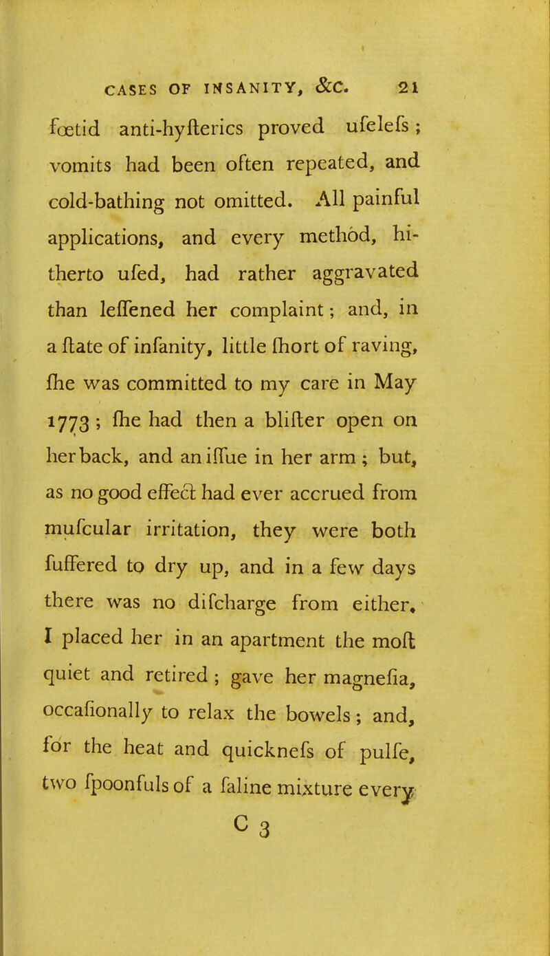 I CASES OF INSANITY, &C. 21 foetid anti-hyherics proved ufelefs; vomits had been often repeated, and cold-bathing not omitted. All painful applications, and every method, hi- therto ufed, had rather aggravated than leffened her complaint; and, in a hate of infanity, little fhort of raving, hie was committed to my care in May 1773 ; hie had then a bliher open on » her back, and aniffue in her arm ; but, as no good effect had ever accrued from mufcular irritation, they were both fuffered to dry up, and in a few days there was no difcharge from either, I placed her in an apartment the moft quiet and retired ; gave her magneha, occafionally to relax the bowels ; and, for the heat and quicknefs of pulfe, two fpoonfulsof a faline mixture every