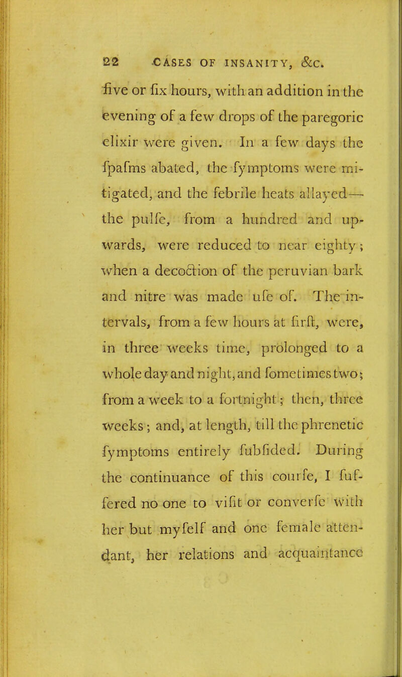 five or fix hours, with an addition in the evening of a few drops of the paregoric elixir were given. In a few days the fpafms abated, the fymptoms were mi- tigated, and the febrile heats allayed—• the pulfe, from a hundred and up- wards, were reduced to near eighty; when a decoction of the peruvian bark and nitre was made life of. The in- tervals, from a few hours at firfi;, were, in three weeks time, prolonged to a whole day and night, and fometimes two; from a week to a fortnight; then, three weeks ; and, at length, till the phrenetic fymptoms entirely fubfided. During the continuance of this courfe, I ful- fered no one to vifit or converfe with her but myfelf and one female atten- dant, her relations and acquaintance