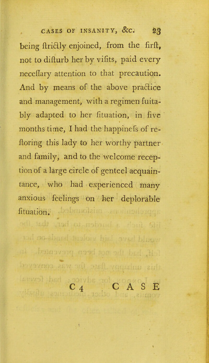 being ftridly enjoined, from the firft, not to difturb her by vifits, paid every neceftary attention to that precaution. And by means of the above pradice and management, with a regimen fuita- bly adapted to her fituation, in five * months time, I had the happinefs of re- ftoring this lady to her worthy partner and family, and to the welcome recep- tion of a large circle of genteel acquain- tance, who had experienced many anxious feelings on her deplorable fituation.