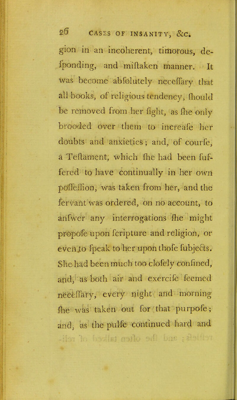 gion in an incoherent, timorous, de- fponding, and miftaken manner. It was become abfolutely neceflary that all books, of religious tendency, fhould be removed from her fight, as flie only brooded over them to increafe her doubts and anxieties ; and, of courfe, a Teftament, which fhe had been fuf- / fered to have continually in her own poflTelfion, was taken from her, and the fervant was ordered, on no account, to anfwer any interrogations fhe might propofe upon fcripture and religion, or everiio fpeak to her uponthofe fubjects. She had been much too clofely confined, and, as both air and exercife feemed necefiary, every night and morning flie was taken out for that purpofe; arid, as the pulfe continued hard and