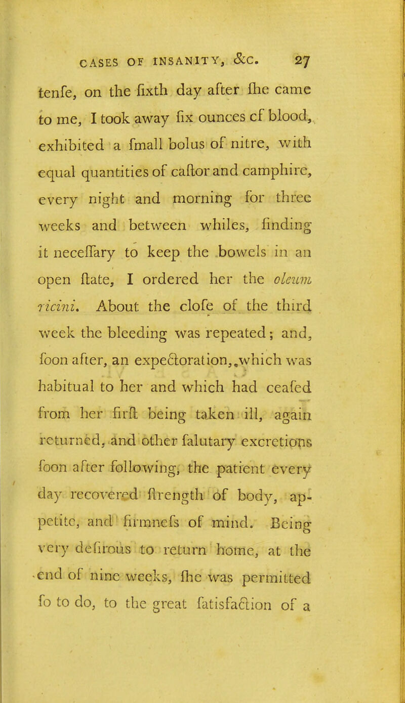 tenfe, on the fixth day after (lie came to me, I took away fix ounces cf blood, exhibited a fmall bolus of nitre, with equal quantities of caftor and camphire, every night and morning for three weeks and between whiles, finding it necefiary to keep the bowels in an 1 open Hate, I ordered her the oleum ricinu About the clofe of the third week the bleeding was repeated; and, foon after, an expeftoration,,which was habitual to her and which had ceafed from her firft being taken ill, again returned, and other falutary excretions foon after following, the patient every day recovered flrength of body, ap- petite, and firmnefs of mind. Being very defirous to return home, at the • end ol nine weeks, fhe was permitted fo to do, to the great fatisfa&ion of a