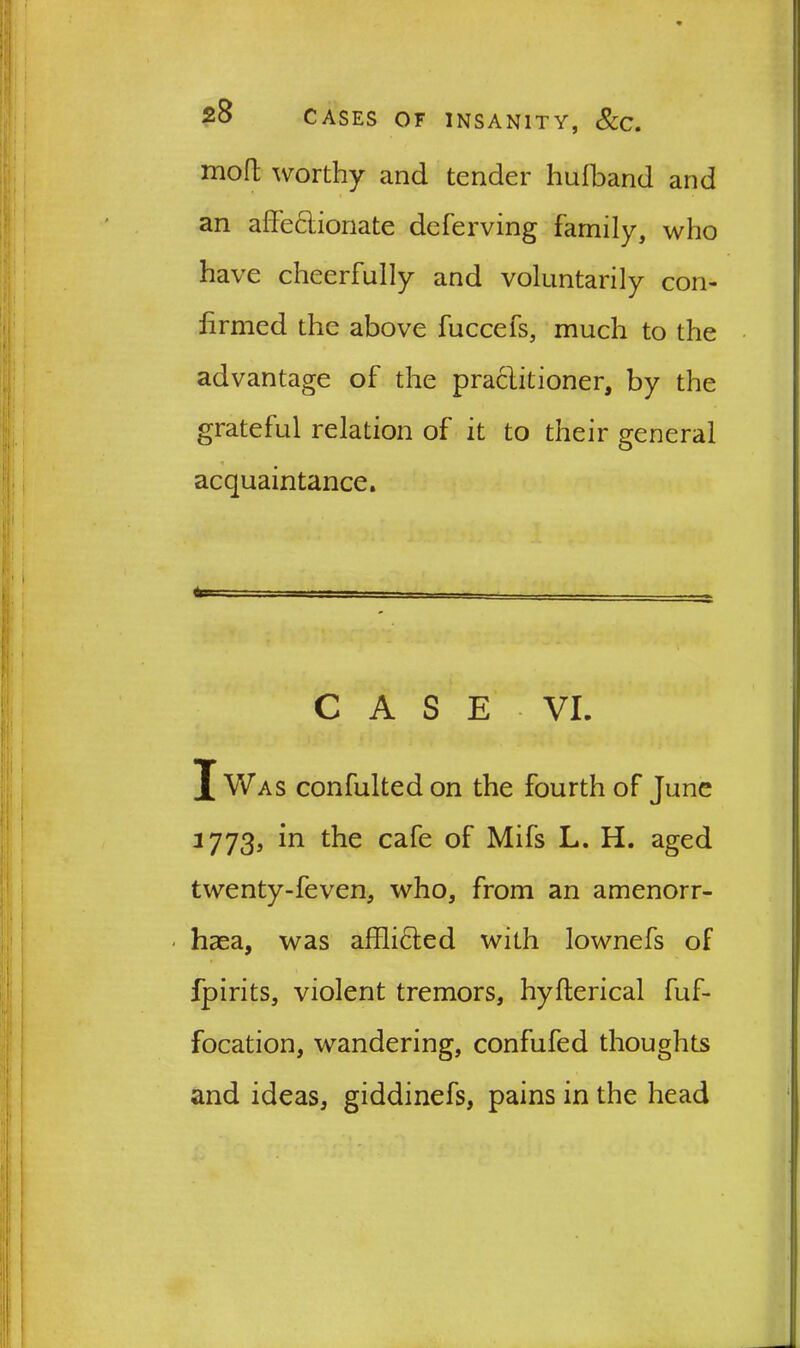 mofl; worthy and tender hufband and an affectionate deferving family, who have cheerfully and voluntarily con- firmed the above fuccefs, much to the advantage of the practitioner, by the grateful relation of it to their general acquaintance. 6= CASE VI. X Was confulted on the fourth of June 3773, in the cafe of Mifs L. H. aged twenty-feven, who, from an amenorr- < haea, was afffiCted with lownefs of fpirits, violent tremors, hyfterical fuf- focation, wandering, confufed thoughts and ideas, giddinefs, pains in the head