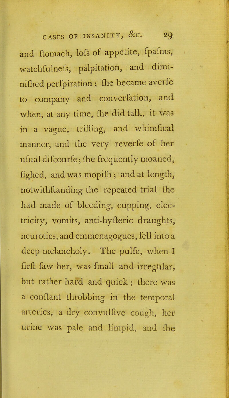 and ftomach, lofs of appetite, fpafms, watchfulnefs, palpitation, and dimi- nifhed perfpiration ; fhe became averfe to company and converfation, and when, at any time, (he did talk, it was in a vague, trifling, and whimfical manner, and the very reverfe of her ufual difcourfe; fhe frequently moaned, fighed, and was mopilh ; and at length, notwithflanding the repeated trial fhe had made of bleeding, cupping, elec- tricity, vomits, anti-hyfleric draughts, neurotics, and emmenagogues, fell into a deep melancholy. The pulfe, when I firffc faw her, was fmall and irregular, but rather hard and quick ; there was a conflant throbbing in the temporal arteries, a dry convulfive cough, her urine was pale and limpid, and fhe