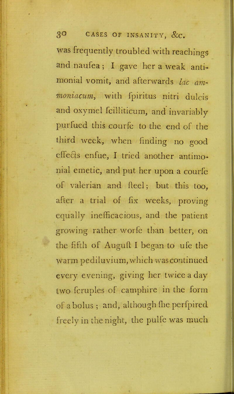 was frequently troubled with reaching?; and naufea; I gave her a weak anti- monial vomit, and afterwards lac am- moniacum, with fpiritus nitri dulcis and oxymel fcilliticum, and invariably purfued this courfe to the end of the third week, when finding no good effects enfue, I tried another antimo- nial emetic, and put her upon a courfe of valerian and heel; but this too, after a trial of fix weeks, proving equally inefficacious, and the patient growing rather worle than better, on the fifth of Auguft I began to ufe the warm pediluvium, which was continued every evening, giving her twice a day two fcruples of camphire in the form of a bolus ; and, although fhe perfpired freely in the night, the pulfe was much