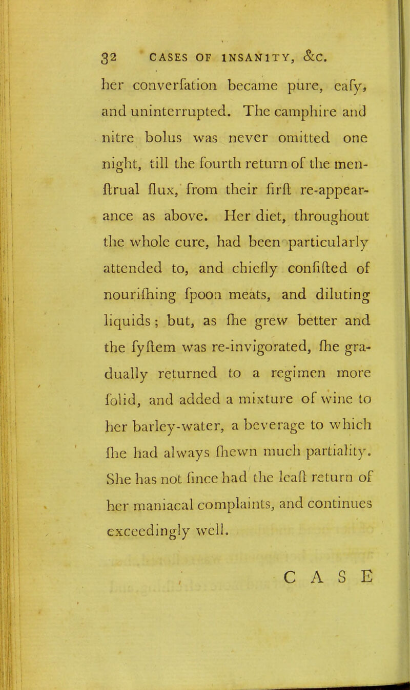 her converration became pure, eafy, and uninterrupted. The camphire and nitre bolus was never omitted one night, till the fourth return of the men- ftrual flux, from their fird re-appear- ance as above. Her diet, throughout the whole cure, had been particularly attended to, and chiefly confided of nourifhing fpoon meats, and diluting liquids ; but, as die grew better and the fyflem was re-invigorated, die gra- dually returned to a regimen more folid, and added a mixture of wine to her barley-water, a beverage to which die had always fliewn much partiality. She has not flnce had the lead return of her maniacal complaints, and continues exceedingly well. i CASE