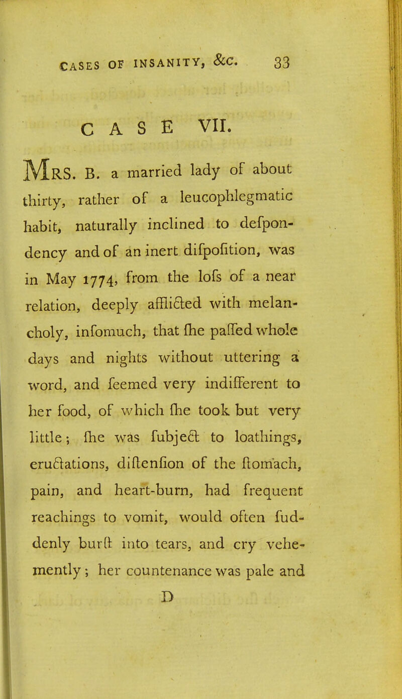 CASE VII. Mrs. b. a married lady of about thirty, rather of a leucophlegmatic habit, naturally inclined to defpon- dency and of an inert difpofition, was in May 1774, from the lofs of a near relation, deeply affii&ed with melan- choly, infomuch, that (he patted whole days and nights without uttering a word, and feemed very indifferent to her food, of which {he took but very little; fhe was fubjeft: to loathings, emulations, diflenfion of the flomach, pain, and heart-burn, had frequent Teachings to vomit, would often fud- denly bur ft into tears, and cry vehe- mently ; her countenance was pale and D