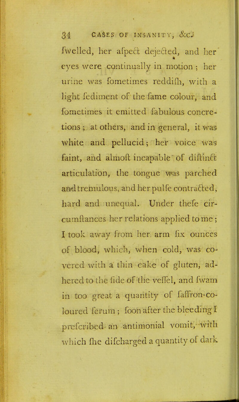 fwelled, her afpect dejected, and her eyes were continually in motion ; her urine was fometimes reddifh, with a light fediment of the fame colour, and fometimes it emitted fabulous concre- tions ; at others, and in general, it was white and pellucid; her voice was faint, and almolt incapable of diftinct articulation, the tongue was parched and tremulous, and her pulfe contracted, hard and unequal. Under thefe cir- cumftances her relations applied tome; I took away from her arm fix ounces of blood, which, when cold, was co- vered with a thin cake of gluten, ad- hered to the fide of the veffel, and fwam in too great a quantity oi faflron-co- loured ferum; foon after the bleeding I prefcribed an antimonial vomit, with which flae difcharged a quantity of dark
