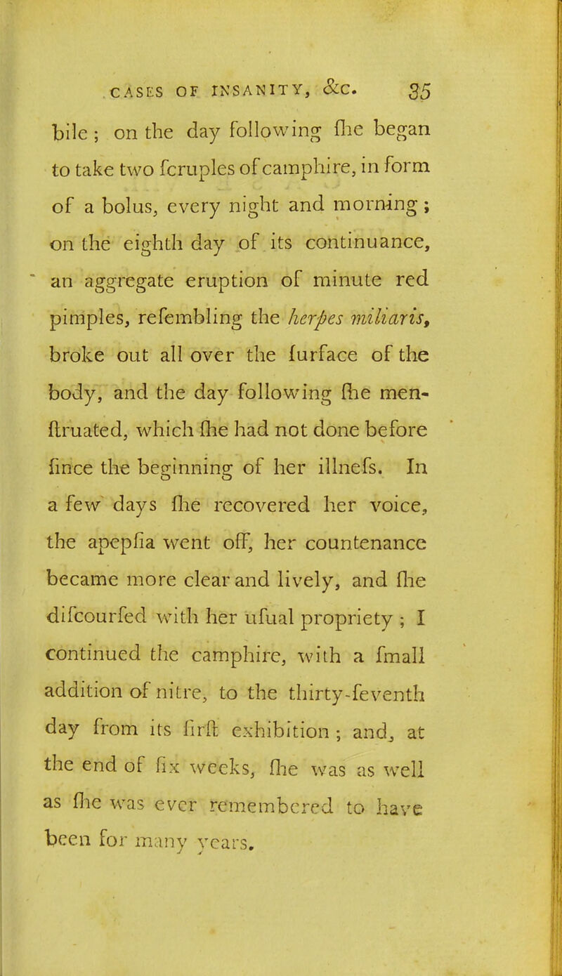 bile ; on the day following die began to take two fcruples of camphire, in form of a bolus, every night and morning; on the eighth day of its continuance, an aggregate eruption of minute red pimples, refembling the herpes miliar is, broke out all over the furface of the body, and the day following die men- ftruated, which die had not done before fince the beginning of her illnefs. In a few days die recovered her voice, the apepfia went off, her countenance became more clear and lively, and die difeourfed with her ufual propriety ; I continued the camphire, with a fmall addition of nitre, to the thirty-feventh day from its frit exhibition ; and, at the end oi fix weeks, die was as well as die was ever remembered to have been for many years.