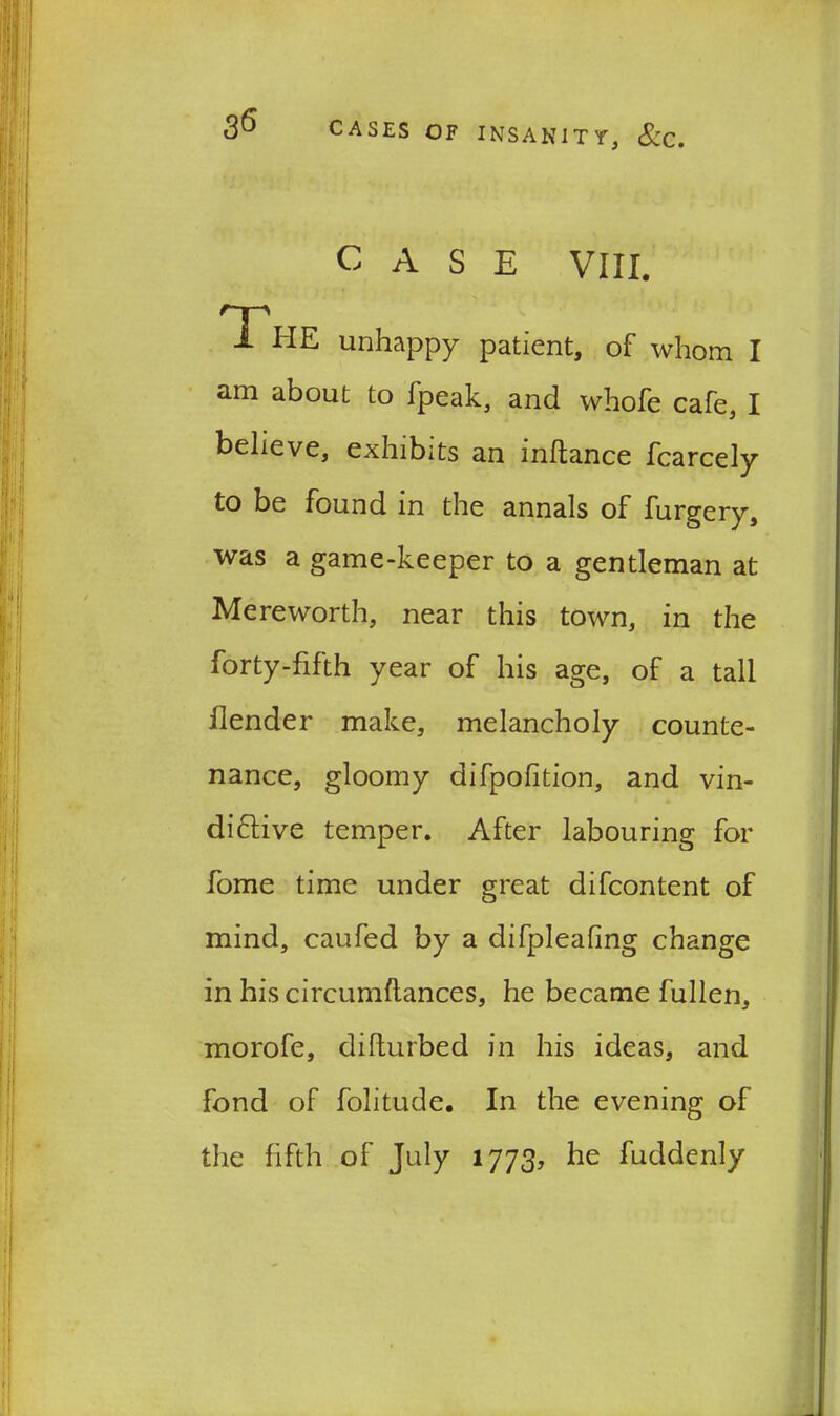 CASE VIII. THE unhappy patient, of whom I am about to fpeak, and whofe cafe, I believe, exhibits an inftance fcarcely to be found in the annals of furgery, was a game-keeper to a gentleman at Me re worth, near this town, in the forty-fifth year of his age, of a tall Ilender make, melancholy counte- nance, gloomy difpofition, and vin- diftive temper. After labouring for fome time under great difcontent of mind, caufed by a difpleafing change in his circumstances, he became fullen, morofe, difturbed in his ideas, and fond of folitude. In the evening of the fifth of July 1773, he fuddenly