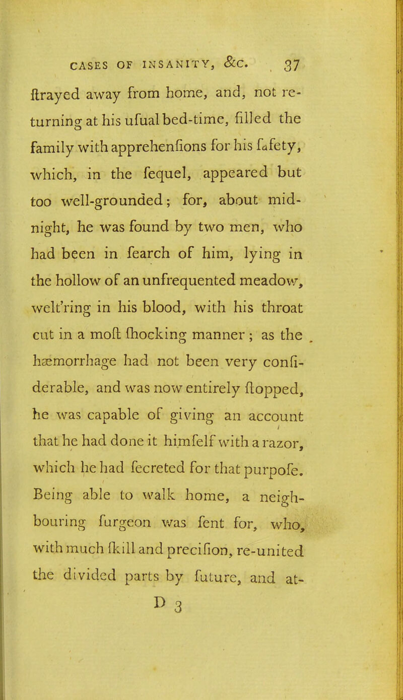 ftrayed away from home, and, not re- turning at his ufual bed-time, filled the family with apprehenfions for his Lfety, which, in the fequel, appeared but too well-grounded; for, about mid- night, he was found by two men, who had been in fearch of him, lying in the hollow of an unfrequented meadow, welt’ring in his blood, with his throat cut in a mofl (hocking manner ; as the haemorrhage had not been very confi- derable, and was now entirely flopped, he was capable of giving an account / that he had done it himfelf with a razor. which he had fecreted for that purpofe. / Being able to walk home, a neigh- bouring furgeon was fent for, who, with much hull and precifion, re-united the divided parts by future, and at-