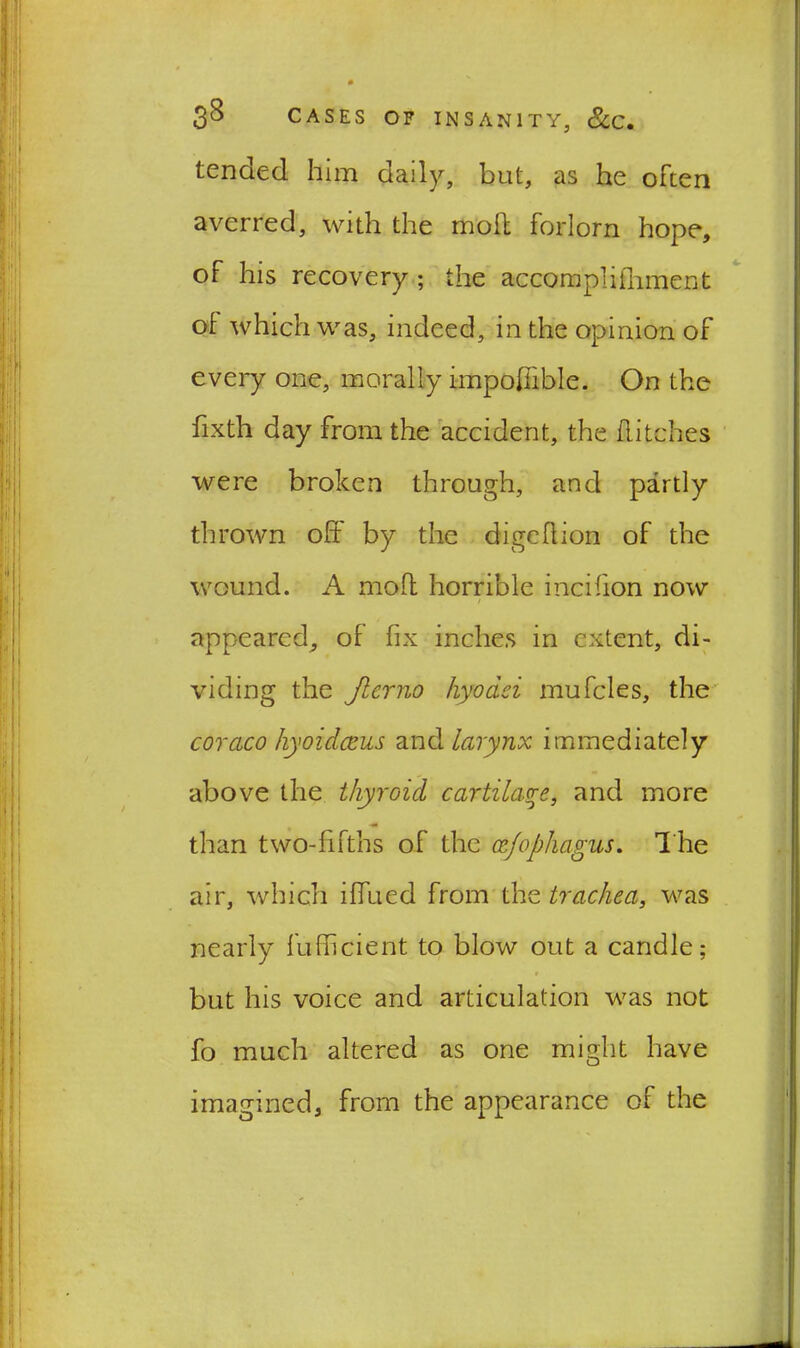 tended him daily, but, as he often averred, with the moft forlorn hope, of his recovery ; the accomplishment ol which was, indeed, in the opinion of every one, morally impoffible. On the fixth day from the accident, the flitches were broken through, and partly thrown off by the digcflion of the wound. A mofl horrible incifion now / appeared, of fix inches in extent, di- viding the Jlerno hyodei mufcles, the coraco hyoidceus and larynx immediately above the thyroid cartilage, and more than two-fifths of the czfophagus. The air, which iffued from the trachea, was nearly fufhcient to blow out a candle; but his voice and articulation was not fo much altered as one might have imagined, from the appearance of the