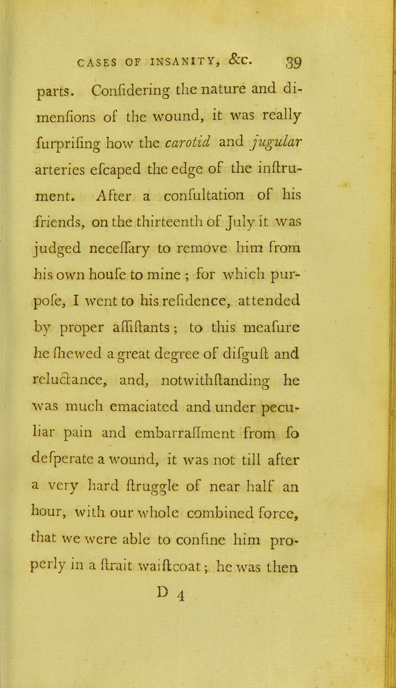 parts. Confidering the nature and di- menfions of the wound, it was really furprifing how the carotid and jugular arteries efcaped the edge of the inftru- ment. After a confultation of his friends, on the thirteenth of July it was judged necelfary to remove him from his own houfe to mine ; for which pur- pofe, I went to his refidence, attended by proper afiiftants ; to this meafure he (hewed a great degree of difguft and reluctance, and, notwithHanding he was much emaciated and under pecu- liar pain and embarrallment from fo defperate a wound, it was not till after a very hard fhruggle of near half an hour, with our whole combined force, that we were able to confine him pro- perly in a ftrait waiflcoat; he was then