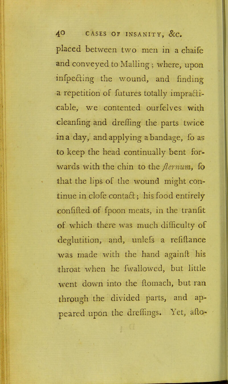 placed between two men in a cbaife and conveyed to Mailing ; where, upon infpe&ing the wound, and finding a repetition of futures totally impracti- cable, we contented ourfelves with cleanfing and dreffing the parts twice in a day, and applying a bandage, fo as to keep the head continually bent for- wards with the chin to the Jlernum, fo that the lips of the wound might con- tinue in clofe contaCl; his food entirely confided of fpoon meats, in the tranlit of which there was much difficulty of deglutition, and, unlefs a refinance was made with the hand againft his throat when he fwallowed, but little went down into the flomach, but ran through the divided parts, and ap- peared upon the dreffings. let, aflo«