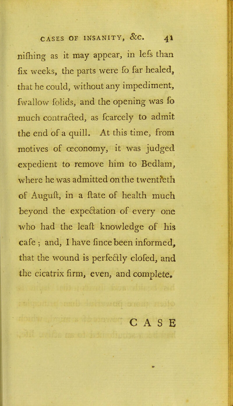 nifhing as it may appear, in lefs than fix weeks, the parts were fo far healed, that he could, without any impediment, fwallow folids, and the opening was fo much contracted, as fcarcely to admit the end of a quill. At this time, from motives of oeconomy, it was judged expedient to remove him to Bedlam, where he was admitted on the twentieth of Auguft, in a Hate of health much beyond the expectation of every one who had the leall knowledge of his cafe ; and, I have fincebeen informed, that the wound is perfectly clofed, and the cicatrix firm, even, and complete, i CASE