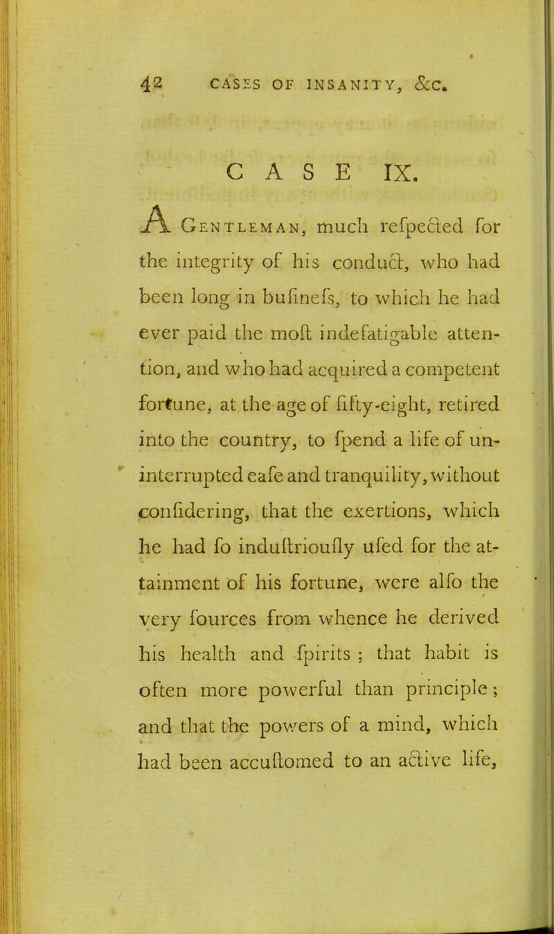 CASE IX. A Gentleman, much refpected for the integrity of his conduct, who had been long in buiinefs, to which he had ever paid the mod indefatigable atten- tion, and who had acquired a competent fortune, at the age of fifty-eight, retired into the country, to fpend a life of un- interrupted eafe and tranquility, without considering, that the exertions, which he had fo indudrioully ufed for the at- tainment of his fortune, were alfo the / very fources from whence he derived his health and fpirits ; that habit is often more powerful than principle; and that the powers of a mind, which had been accuftomed to an active life.