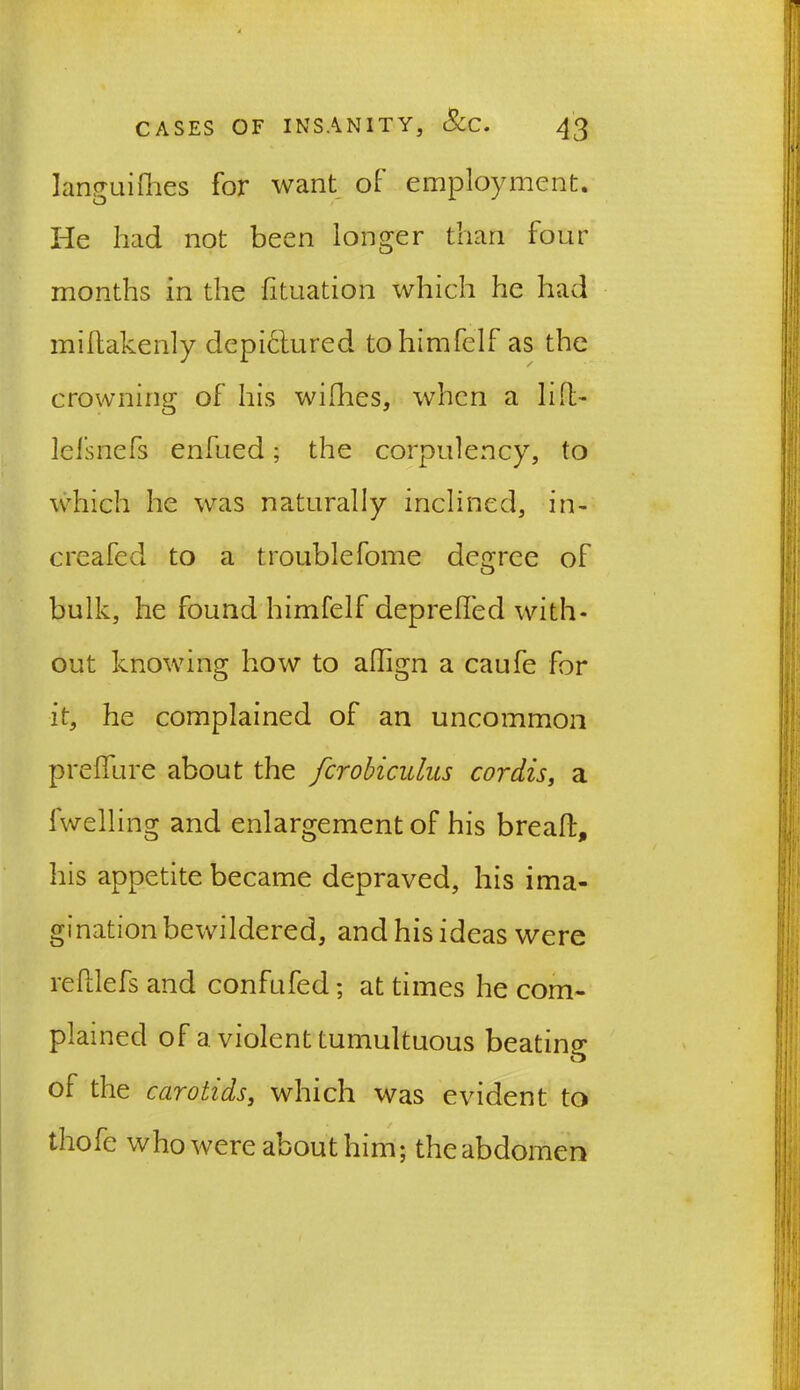 languifhes for want of employment. He had not been longer than four months in the fituation which he had millakenly dcpiclured tohimfelf as the crowning of his wilhes, when a lift- lefsnefs enfued; the corpulency, to which he was naturally inclined, in- creafed to a troublefome degree of bulk, he found himfelf deprelfed with- out knowing how to ahign a caufe for it, he complained of an uncommon preffure about the fcrobiculus cordis, a lwelling and enlargement of his breaft, his appetite became depraved, his ima- gination bewildered, and his ideas were relllefs and confufed; at times he com- plained of a violent tumultuous beatina- o of the carotids, which was evident to thofe who were about him; the abdomen