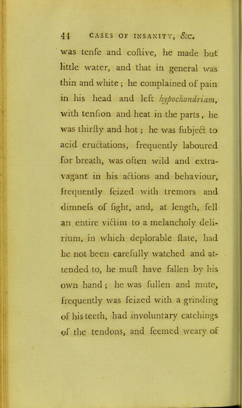 was tenfe and coftive, he made but little water, and that in general was thin and white ; he complained of pain in his head and left hypochondria,m, with tenlion and heat in the parts, he was thirfty and hot; he was fubjecl to acid eructations, frequently laboured for breath, was often wild and extra- vagant in his actions and behaviour, frequently feized with tremors and dimnefs of fight, and, at length, fell an entire victim to a melancholy deli- rium, in which deplorable hate, had he not been carefully watched and at- tended to, he mull have fallen by his own hand ; he was fullen and mute, frequently was feized with a grinding of his teeth, had involuntary catchings of the tendons, and feemed weary of