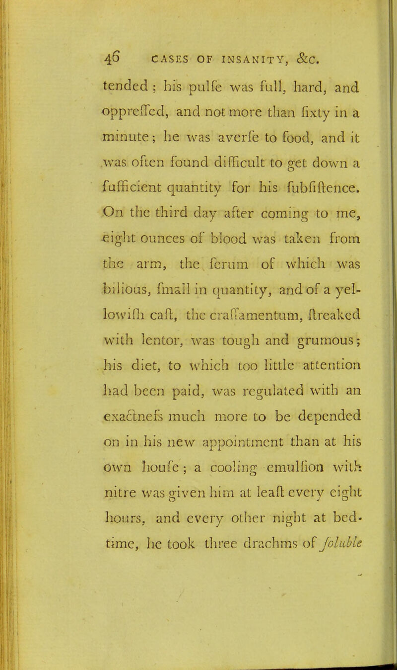 tended ; his pulfe was full, hard, and oppreiTed, and not more than fixty in a minute; he was averfe to food, and it was often found difficult to get down a fufficient quantity for his fubfihence. On the third day after coming to me, eight ounces of blood was taken from the arm, the ferum of which was bilious, fmali in quantity, and of a yel- lowifh cad, the crafFamentum, ftreaked with lentor, was tough and grumous; his diet, to which too little attention had been paid, was regulated with an exactnefs much more to be depended on in his new appointment than at his own lioufe ; a cooling emulfion with nitre was given him at leaf! every eight hours, and every other night at bed- time, he took three drachms of fallible
