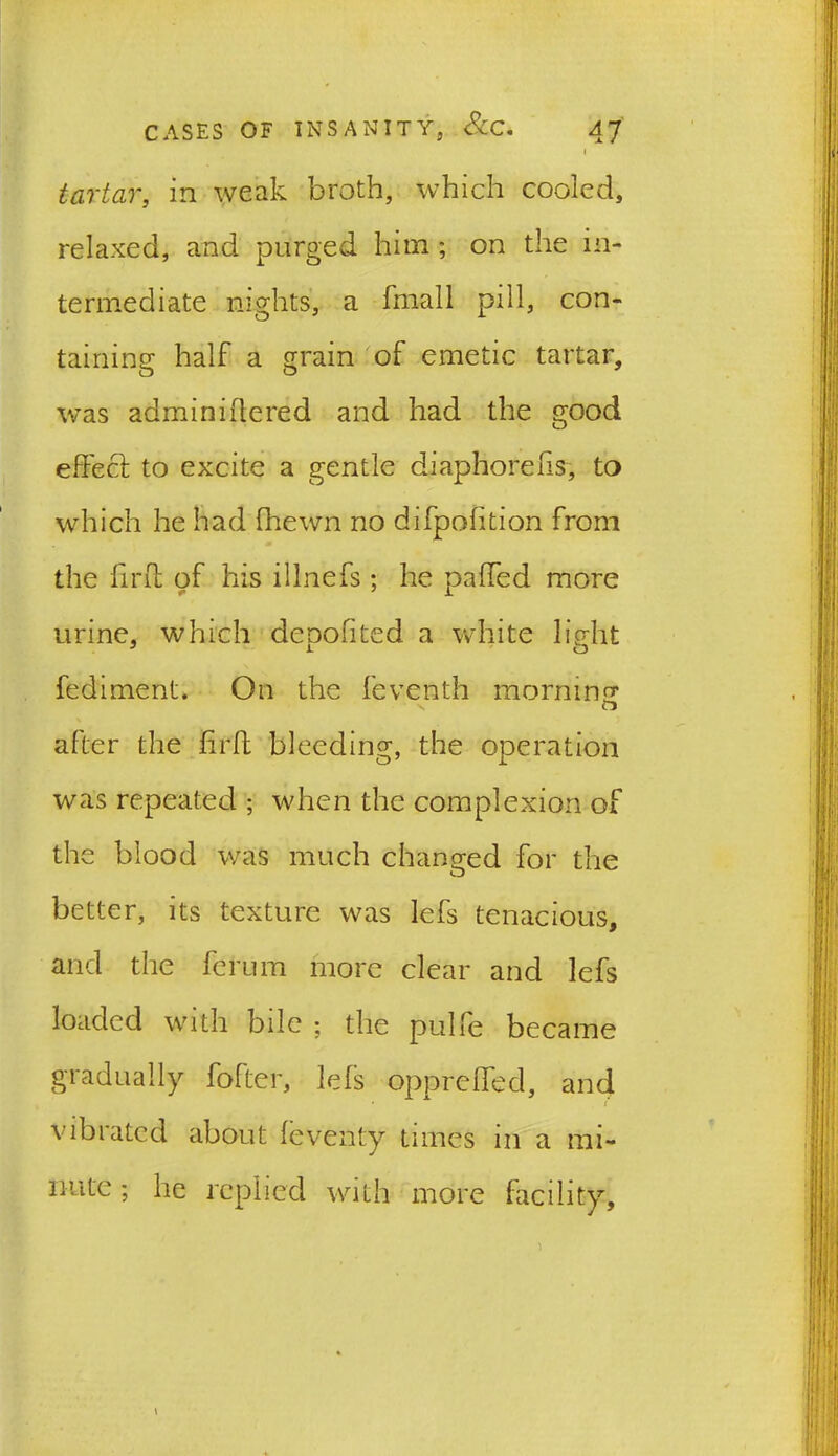 I tartar, in weak broth, which cooled, relaxed, and purged him; on the in- termediate nights, a fmall pill, con- taining half a grain of emetic tartar, was adminifterdd and had the good effect to excite a gentle diaphoreffs, to which he had fhewn no difpofition from the ffrff of his illnefs ; he palled more urine, which de non ted a white light fediment. On the feventh morning s after the ffrff bleeding, the operation was repeated ; when the complexion of the blood was much changed for the better, its texture was lefs tenacious, and the ferum more clear and lefs loaded with bile ; the pulle became gradually fofter, lefs oppreffed, and vibrated about feventy times in a mi- nute; he replied with more facility. \