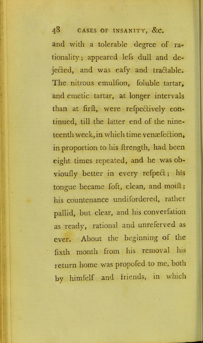 and with a tolerable degree of ra- tionality; appeared lefs dull and de- jected, and was eafy and tradable. The nitrous emulfion, foluble tartar, and emetic tartar, at longer intervals than at firlt, were refpeclively con- tinued, till the latter end of the nine- teenth week, in which time vensefedion, in proportion to his ftrength, had been eight times repeated, and he was ob- vioufly better in every refpect; his tongue became foft, clean, and moifl; his countenance undifordered, rather pallid, but clear, and his convention as ready, rational and unreferved as ever. About the beginning of the fixth month from his removal his return home was propofed to me, both by himfelf and friends, in which