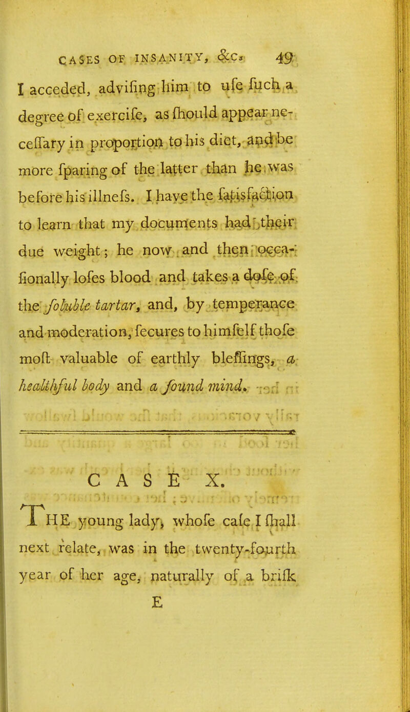 I acceded, advifiog Ilim to ufe fuch a degree of exercife, as fhould appeal ne- cefTary in proportion to his diet, and he more fparing of the latter than he was before his illnefs. I have the fatis faction ' * * - to learn that my documents had' their due weight; he now and then occa- honally lofes blood and takes a dole of the foluble tartar, and, by temperance and moderation, fecures tohimfelf thofe * , 1 * ^ - X mod valuable of earthly bleffings, a healthful body and a found mind. 1 r, :/i j!/ : ^ CASE X. The young lady* whofe cale I fhall next relate, was in the twenty-fourth year of her age, naturally of a. brifk E