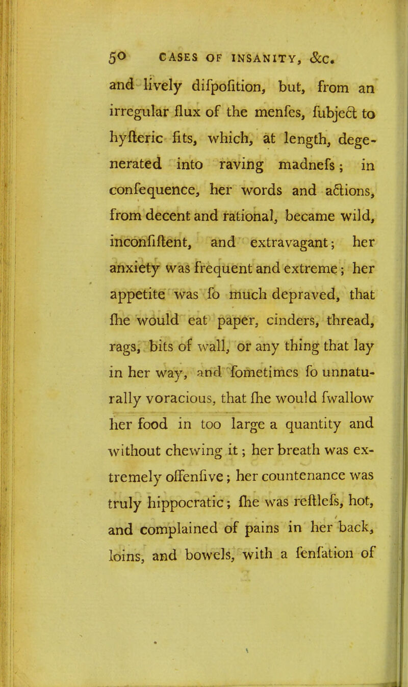 and lively difpofition, but, from an irregular flux of the menfes, fubjecl to hyfteric fits, which, at length, dege- nerated into raving madnefs; in confequence, her words and a&ions, t from decent and rational, became wild, inconfiftent, and extravagant; her anxiety was frequent and extreme; her appetite was fo much depraved, that flie would eat paper, cinders, thread, rags, bits of wall, or any thing that lay in her way, and fometimes fo unnatu- rally voracious, that fhe would fwallow her food in too large a quantity and without chewing it; her breath was ex- tremely offenfive; her countenance was truly hippocratic; file was reftlefs, hot, » and complained of pains in her back, loins, and bowels, with a fenfation of \