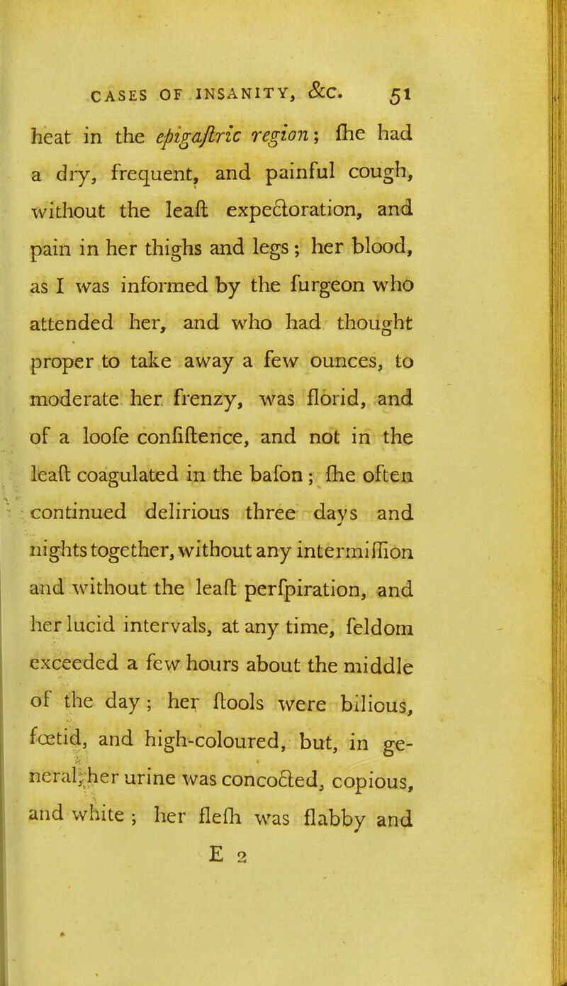 heat in the cpigaftric region; fhe had a dry, frequent, and painful cough, without the lead expe&oration, and pain in her thighs and legs; her blood, as I was informed by the furgeon who attended her, and who had thought proper to take away a few ounces, to moderate her frenzy, was florid, and of a loofe confiftence, and not in the lead coagulated in the bafon ; fhe often continued delirious three days and J nights together, without any intermiflion and without the lead perfpiration, and her lucid intervals, at any time, feldom exceeded a few hours about the middle of the day ; her dools were bilious, foetid, and high-coloured, but, in ge- neral;. her urine was concofted, copious, and white ; her flefh was flabby and E 2