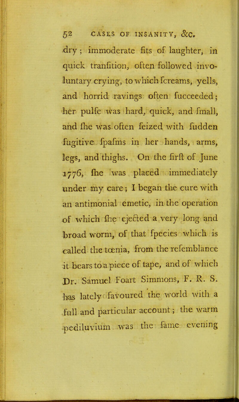dry ; immoderate fits of laughter, in quick tranfition, often followed invo- luntary crying, to which fcreams, yells, and horrid ravings often fucceeded; her pulfe was hard, quick, and fmall, and fhe was often feized with fudden fugitive fpafms in her hands, arms, legs, and thighs. On the firft of June 1776, fhe was placed immediately under my care; I began the cure with an antimonial emetic, in the operation of which fhe eje&ed a very long and broad worm, of that fpecies which is called the tcenia, from the refemblance it bears to a piece of tape, and of which Dr. Samuel Foart Simmons, F. R. S. * has lately favoured the world with a full and particular account; the warm pediluvium was the fame evening