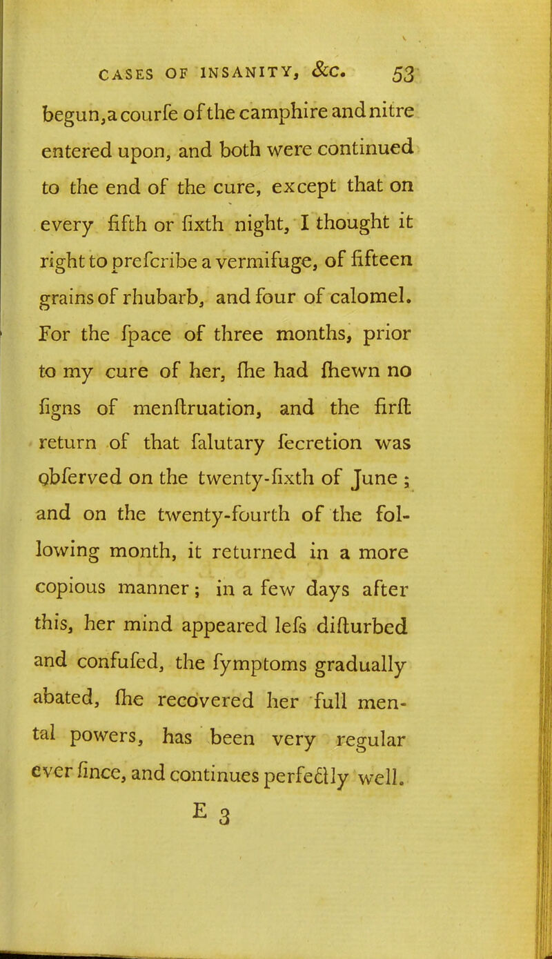 begun,acourfe of the camphire and nitre entered upon, and both were continued to the end of the cure, except that on every fifth or fixth night, I thought it right to prefcribe a vermifuge, of fifteen grains of rhubarb, and four of calomel. For the fpace of three months, prior to my cure of her, fhe had fhewn no figns of menflruation, and the firfl return of that falutary fecretion was obferved on the twenty-fixth of June ; and on the twenty-fourth of the fol- lowing month, it returned in a more copious manner; in a few days after this, her mind appeared lefs difturbed and confufed, the fymptoms gradually abated, fhe recovered her full men- tal powers, has been very regular ever fince, and continues perfedlly well. E 3