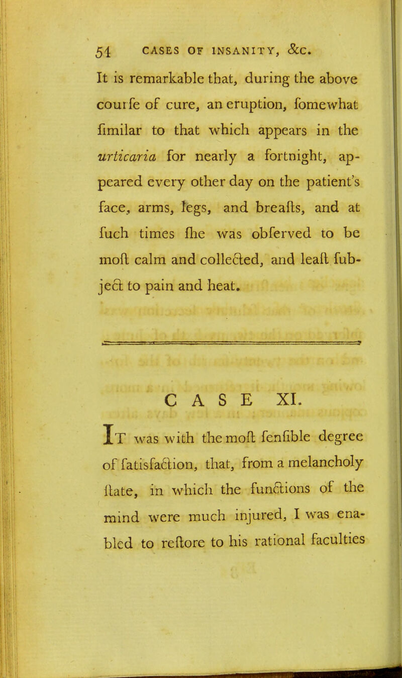 It is remarkable that, during the above cour fe of cure, an eruption, fomewhat fimilar to that which appears in the urticaria for nearly a fortnight, ap- peared every other day on the patient’s face, arms, legs, and brealts, and at fuch times fhe was obferved to be moll calm and collected, and leall fub- jecl to pain and heat. CASE XI. „ i It was with the moll fenfible degree of fatisfa&ion, that, from a melancholy Hate, in which the functions of the mind were much injured, I was ena- bled to rellore to his rational faculties