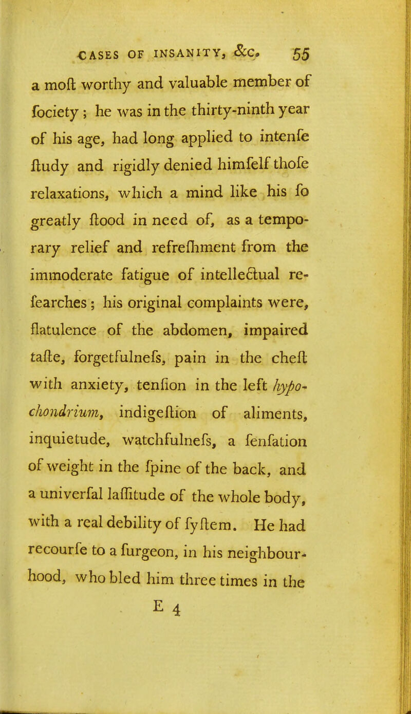 a molt worthy and valuable member of fociety ; he was in the thirty-ninth year of his age, had long applied to intenfe fludy and rigidly denied himfelf thofe relaxations, which a mind like his fo greatly flood in need of, as a tempo- rary relief and refrefhment from the immoderate fatigue of intellectual re- fearches ; his original complaints were, flatulence of the abdomen, impaired tafle, forgetfulnefs, pain in the chefl with anxiety, tenfion in the left hypo- cliondrium, indigeflion of aliments, inquietude, watchfulnefs, a fenfation of weight in the fpine of the back, and a univerfal laflitude of the whole body, with a real debility of fyflem. He had recourfe to a furgeon, in his neighbour- hood, who bled him three times in the