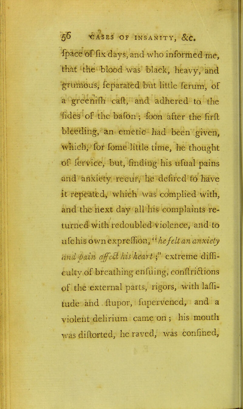 r --7 50 BIASES OF INSANITY, &C* ■if . fpace of fix days, and who informed me, that the blood was black, heavy, and , * T * ' • r - , grumous, feparated but little ferum, of * r r r a greenifh calf, and adhered to the * r * t hides of the bafon; foon after the firffc bleeding, an emetic had been given, which, for fome little time, he thought of fervice, but, finding his ufual pains and anxiety recur, he defined to have it repeated, which was complied with, and the next day all his complaints re- J turned with redoubled violence, and to ufehis own exprefhon, “ hefelt an anxiety and pain affcd his heart { extreme diffi- culty of breathing enfuing, conflri6tions of the external parts, rigors, with laffi- tude and flupor, fupervened, and a violent delirium came on ; his mouth was diflorted, he raved, was confined.