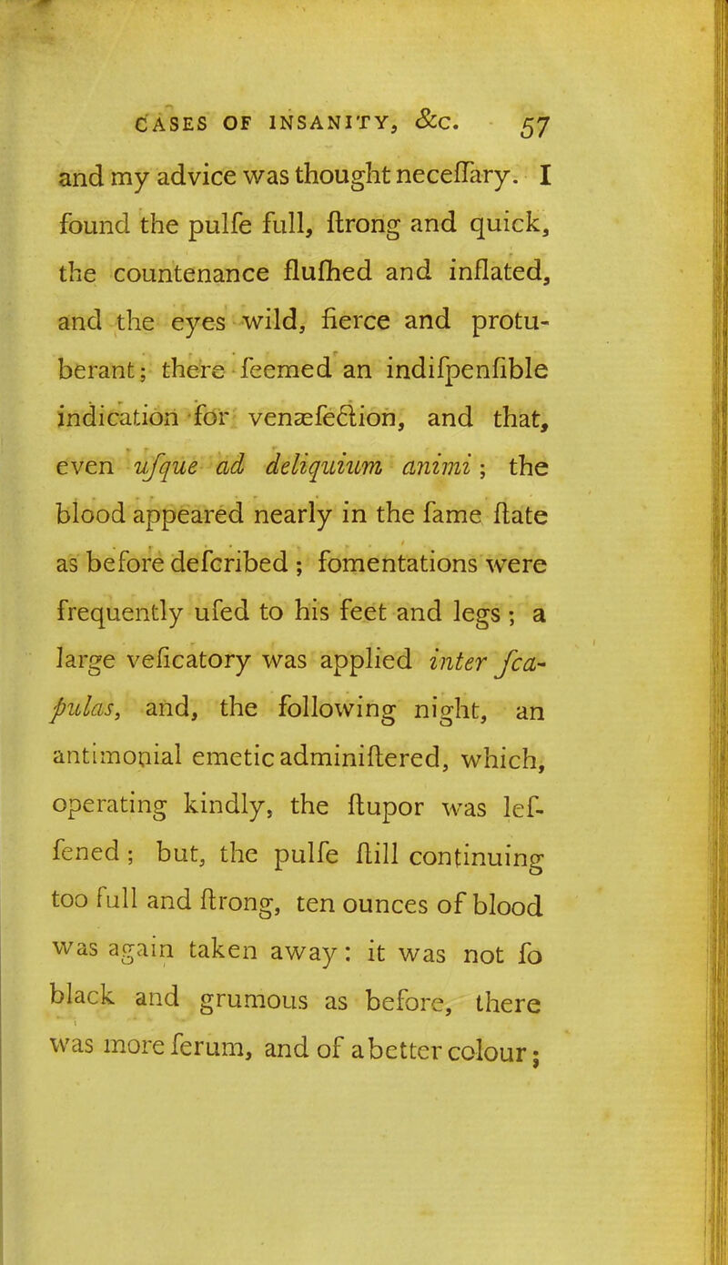 and my advice was thought necedary. I found the pulfe full, drong and quick, the countenance flufhed and inflated, and the eyes wild, fierce and protu- berant; there feemed an indifpenfible indication for venasfe&ion, and that, even ufque ad deliquium animi; the blood appeared nearly in the fame date as before defcribed ; fomentations were frequently ufed to his feet and legs; a large veficatory was applied inter fca- pit las, and, the following night, an antimouial emetic adminiftered, which, operating kindly, the dupor was lef- fened ; but, the pulfe dill continuing too full and drong, ten ounces of blood was again taken away: it was not fo black and grumous as before, there was moreferum, and of abetter colour;