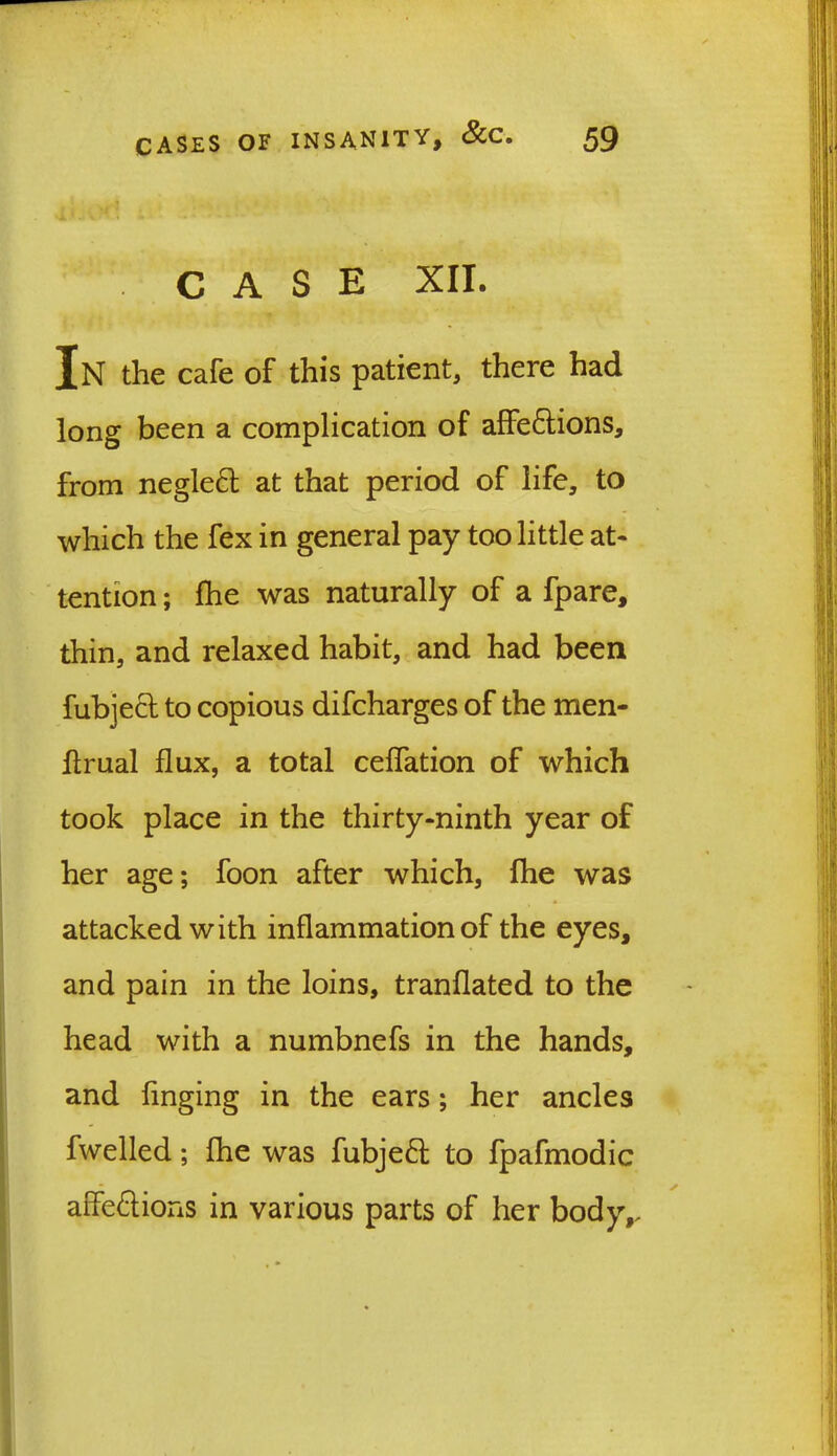CASE XII. In the cafe of this patient, there had long been a complication of affe&ions, from negle£l at that period of life, to which the fex in general pay too little at- tention ; the was naturally of a Spare, thin, and relaxed habit, and had been fubjecl to copious discharges of the men- flrual flux, a total ceflation of which took place in the thirty-ninth year of her age; foon after which, fhe was attacked with inflammation of the eyes, and pain in the loins, tranflated to the head with a numbnefs in the hands, and tinging in the ears; her ancles Swelled; fhe was fubje£t to fpafmodic afle&ions in various parts of her body,.