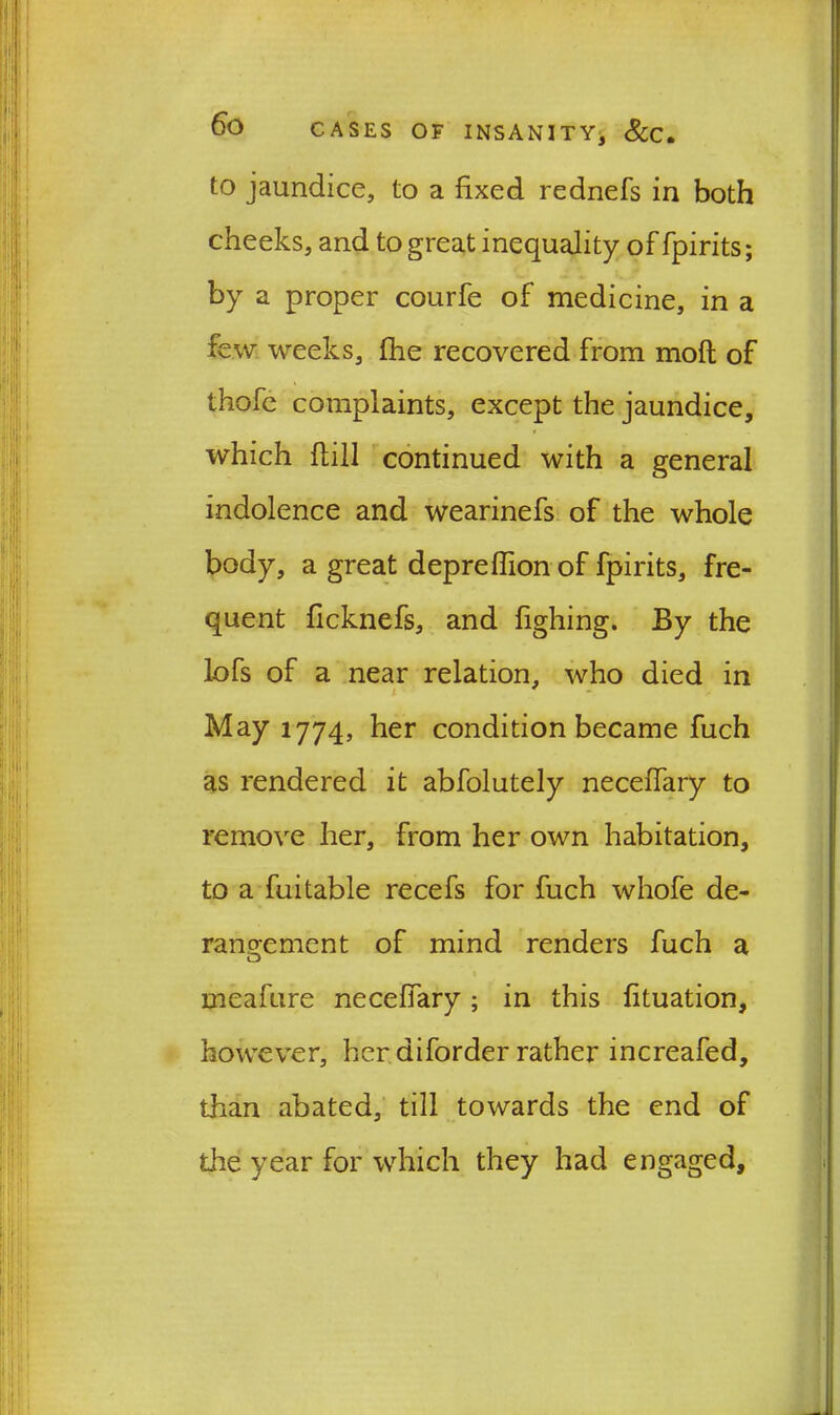 to jaundice, to a fixed rednefs in both cheeks, and to great inequality of fpirits; by a proper courfe of medicine, in a few weeks, fhe recovered from mofl of thofe complaints, except the jaundice, which flill continued with a general indolence and wearinefs of the whole body, a great depreffion of fpirits, fre- quent ficknefs, and fighing. By the lofs of a near relation, who died in i May 1774, her condition became fuch as rendered it abfolutely neceffary to remove her, from her own habitation, to a fuitable recefs for fuch whofe de- rangement of mind renders fuch a meafure neceffary; in this fituation, however, her diforder rather increafed, than abated, till towards the end of the year for which they had engaged.