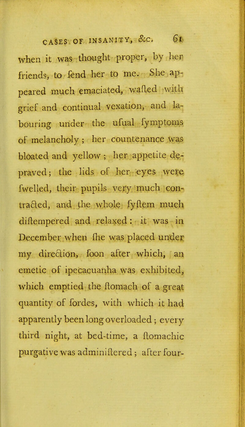when it was thought proper, by her friends, to fend her to me. She ap- peared much emaciated, wafted with grief and continual vexation, and la- bouring under the ufual fymptoms of melancholy ; her countenance was bloated and yellow ; her appetite de- praved; the lids of her eyes were fwelled, their pupils very much con- tracted, and the whole fyftem much diftempered and relaxed: it was in December when fhe was placed under my direction, foon after which, an emetic of ipecacuanha was exhibited, which emptied the ftomach of a great quantity of fordes, with which it had apparently been long overloaded ; every third night, at bed-time, a ftomachic purgative was adminiftered; after four-