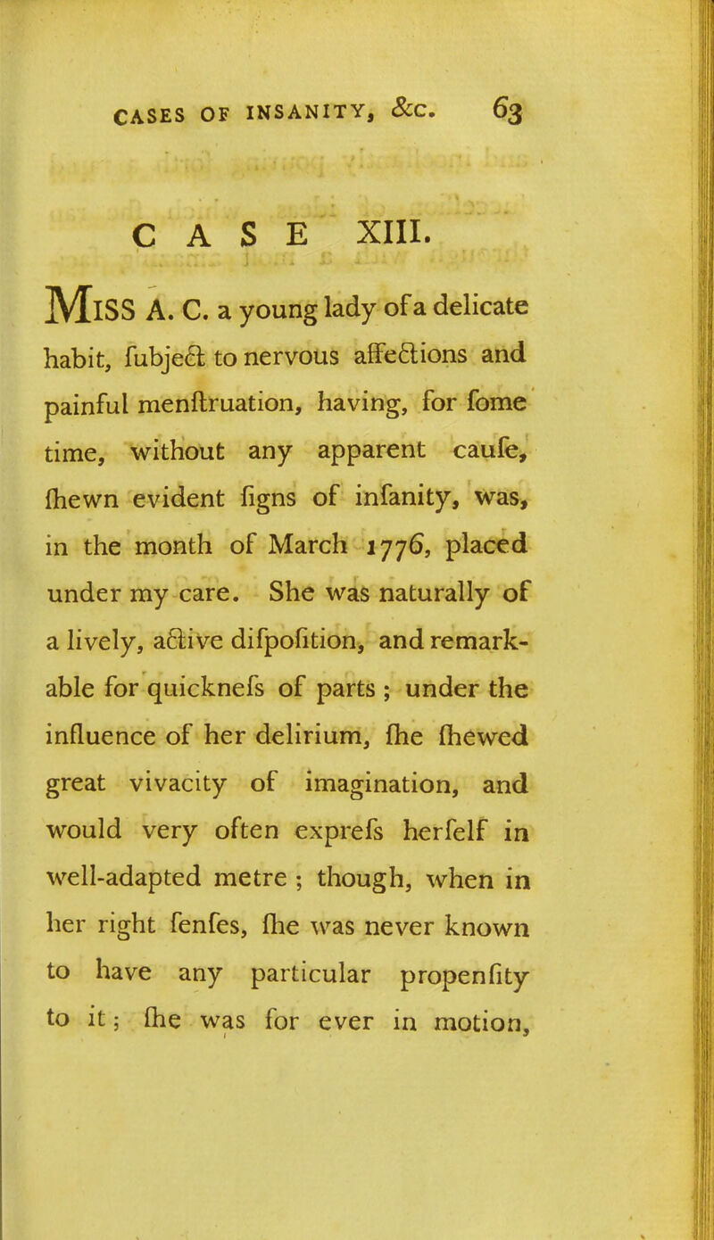 CASE XIII. *. 4. ■ »* J > X ^ J a . • ' Miss a. c. a young lady of a delicate habit, fubjeef to nervous affe&ions and painful menflruation, having, for fome time, without any apparent caufe, (hewn evident (igns of infanity, was, in the month of March 1776, placed under my care. She was naturally of a lively, a£tive difpofition, and remark- able for quicknefs of parts ; under the influence of her delirium, {he (hewed great vivacity of imagination, and would very often exprefs herfelf in well-adapted metre ; though, when in her right fenfes, fhe was never known to have any particular propenfity to it; (he was for ever in motion, / J