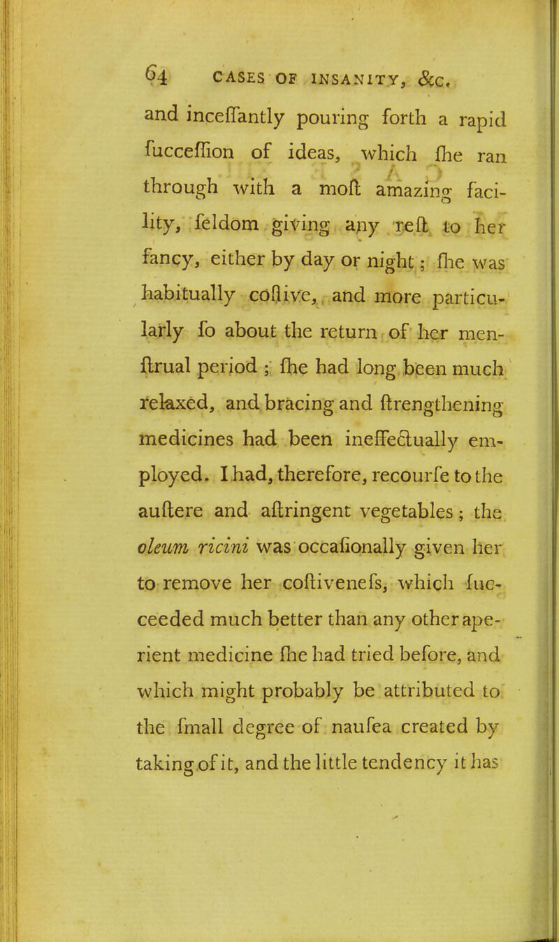 and incellantly pouring forth a rapid fucceffion of ideas, which fhe ran through with a moll amazing faci- lity, feldom giving any reft to her fancy, either by day or night; fire was habitually coflive, and more particu- larly fo about the return of her men- ftrual period ; fhe had long been much relaxed, and bracing and ftrengthening medicines had been ineffectually em- ployed. I had, therefore, recourfe to the auftere and aftringent vegetables; the oleum ricini was occalionally given her to remove her coftivenefs, which fue- ceeded much better than any other ape- rient medicine five had tried before, and which might probably be attributed to the fmall degree of naufea created by taking of it, and the little tendency it has