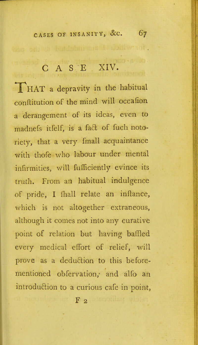 C A S 'E XIV. That a depravity in the habitual conftitution of the mind will occafion a derangement of its ideas, even to madnefs itfelf, is a fa£t of fuch noto- riety, that a very fmall acquaintance with thofe who labour under mental infirmities, will fufficiently evince its truth. From an habitual indulgence of pride, I fhall relate an infiance, which is not altogether extraneous, although it comes not into any curative point of relation but having baffled every medical effort of relief, will prove as a deduction to this before- mentioned obfervation,* and alfo an introduction to a curious cafe in point, F 2