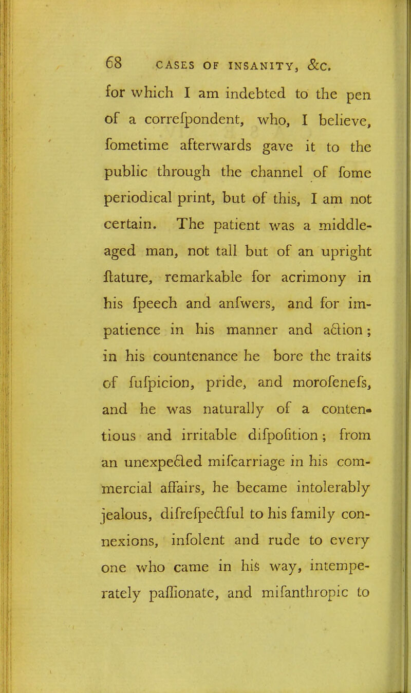 for which I am indebted to the pen of a correfpondent, who, I believe, fometime afterwards gave it to the public through the channel of fome periodical print, but of this, I am not certain. The patient was a middle- aged man, not tall but of an upright flature, remarkable for acrimony in his fpeech and anfwers, and for im- patience in his manner and adion; in his countenance he bore the traits of fufpicion, pride, and morofenefs, and he was naturally of a conten- tious and irritable difpofition; from an unexpeded mifearriage in his com- mercial affairs, he became intolerably > . I jealous, difrefpedful to his family con- nexions, infolent and rude to every one who came in his way, intempe- rately paffionate, and mifanthropic to