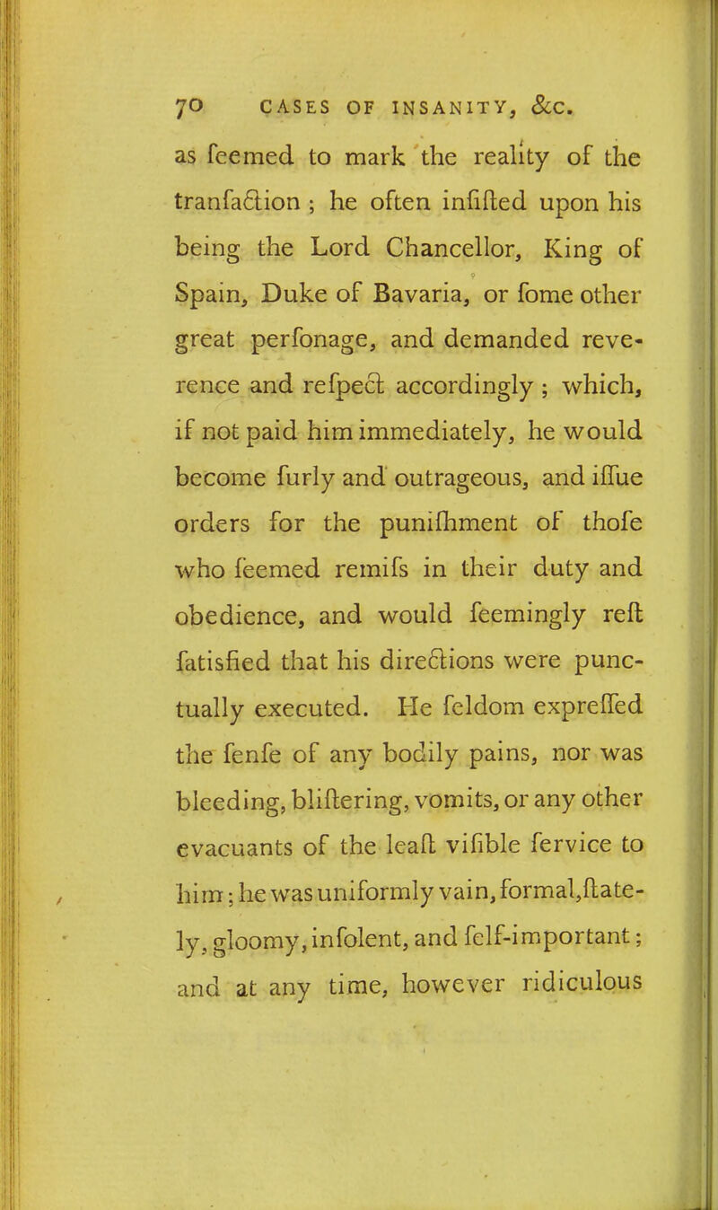 as feemed to mark the reality of the tranfa&ion ; he often infilled upon his being the Lord Chancellor, King of ? Spain, Duke of Bavaria, or fome other great perfonage, and demanded reve- rence and refpecl accordingly ; which, if not paid him immediately, he would become furly and outrageous, and ilfue orders for the punifhment of thofe who feemed remifs in their duty and obedience, and would feemingly reft fatisfied that his direflions were punc- tually executed. He feldom exprelfed the fenfe of any bodily pains, nor was bleeding, bliftering, vomits, or any other evacuants of the leaft vifible fervice to him; he was uniformly vain, formal,ftate- ly, gloomy, infolent, and felf-important; and at any time, however ridiculous i