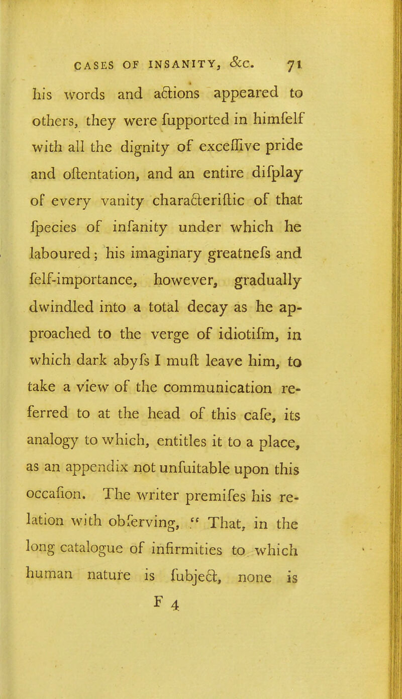 his words and actions appeared to others, they were fupported in himfelf with all the dignity of exceffive pride and oftentation, and an entire difplay of every vanity chara<5teriltic of that fpecies of infanity under which he laboured; his imaginary greatnefs and felf-importance, however, gradually dwindled into a total decay as he ap- proached to the verge of idiotifm, in which dark abyfs I mult leave him, to take a view of the communication re- ferred to at the head of this cafe, its analogy to which, entitles it to a place, as an appendix not unfuitable upon this occafion. The writer premifes his re- lation with obferving, £f That, in the long catalogue of infirmities to which human nature is fubje£t, F 4 none is