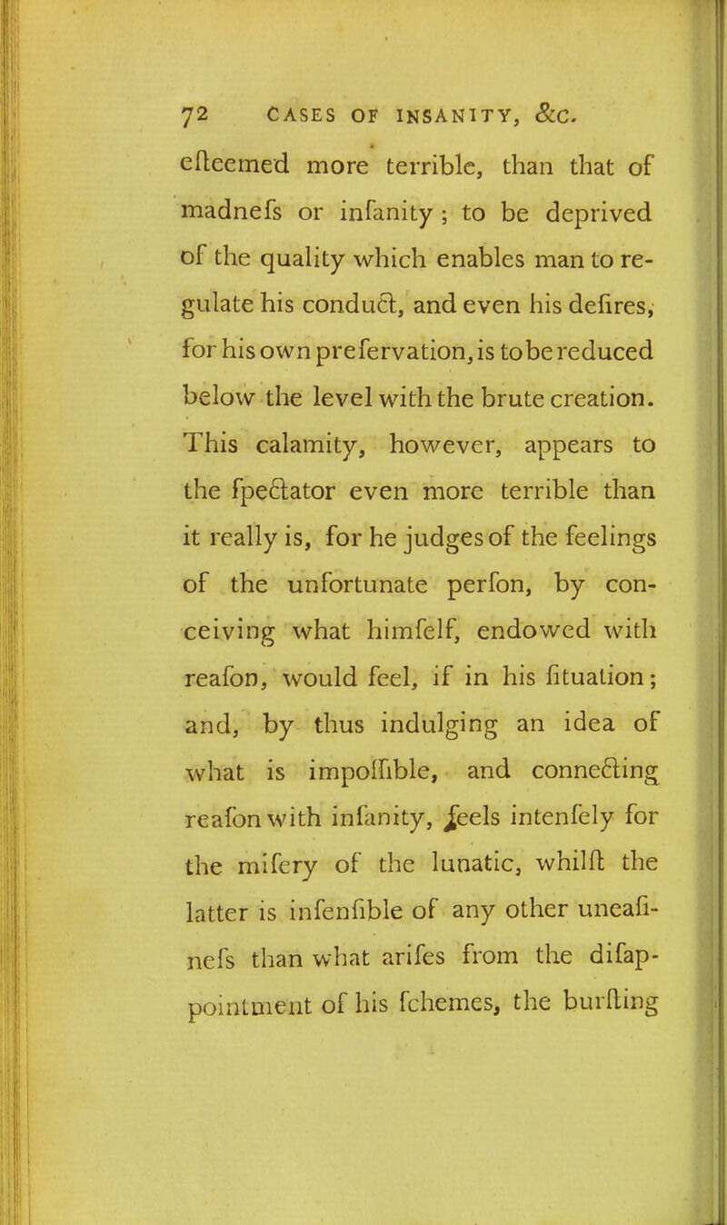 * elteemed more terrible, than that of madnefs or infanity ; to be deprived of the quality which enables man to re- gulate his conduct, and even his defires, for his own prefervation, is to be reduced below the level with the brute creation. This calamity, however, appears to the fpeCtator even more terrible than it really is, for he judges of the feelings of the unfortunate perfon, by con- ceiving what himfelf, endowed with reafon, would feel, if in his fituation; and, by thus indulging an idea of what is impolhble, and connecting reafon with infanity, ^eels intenfely for the mifery of the lunatic, whillt the latter is infenfible of any other uneafi- nefs than what arifes from the difap- pointmerit of his fchemes, the burlting